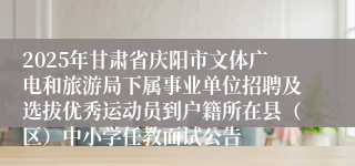 2025年甘肃省庆阳市文体广电和旅游局下属事业单位招聘及选拔优秀运动员到户籍所在县（区）中小学任教面试公告