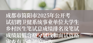 成都市简阳市2025年公开考试招聘卫健系统事业单位大学生乡村医生笔试总成绩排名及笔试成绩最低合格分数线和面试资格审查有关事项的公告 