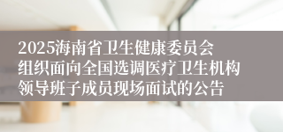 2025海南省卫生健康委员会组织面向全国选调医疗卫生机构领导班子成员现场面试的公告