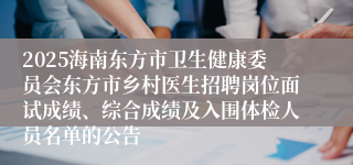 2025海南东方市卫生健康委员会东方市乡村医生招聘岗位面试成绩、综合成绩及入围体检人员名单的公告