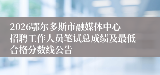 2026鄂尔多斯市融媒体中心招聘工作人员笔试总成绩及最低合格分数线公告