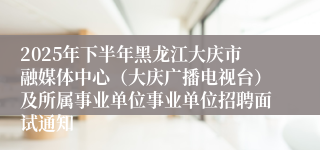 2025年下半年黑龙江大庆市融媒体中心（大庆广播电视台）及所属事业单位事业单位招聘面试通知