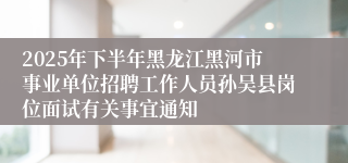 2025年下半年黑龙江黑河市事业单位招聘工作人员孙吴县岗位面试有关事宜通知