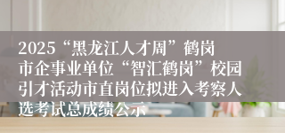 2025“黑龙江人才周”鹤岗市企事业单位“智汇鹤岗”校园引才活动市直岗位拟进入考察人选考试总成绩公示