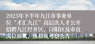 2025年下半年九江市事业单位“才汇九江”高层次人才公开招聘九江经开区、浔阳区及市直岗位面试、体检及考察公告
