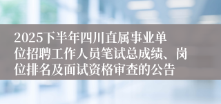 2025下半年四川直属事业单位招聘工作人员笔试总成绩、岗位排名及面试资格审查的公告