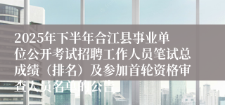 2025年下半年合江县事业单位公开考试招聘工作人员笔试总成绩(排名)及参加首轮资格审查人员名单的公告
