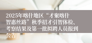 2025年喀什地区“才聚喀什智惠丝路”秋季招才引智体检、考察结果及第一批拟聘人员报到公告