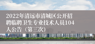 2022年清远市清城区公开招聘临聘卫生专业技术人员104人公告（第三次）