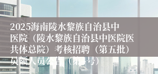2025海南陵水黎族自治县中医院(陵水黎族自治县中医院医共体总院)考核招聘(第五批)员额人员公告(第4号)