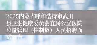 2025内蒙古呼和浩特市武川县卫生健康委员会直属公立医院总量管理（控制数）人员招聘面试公告