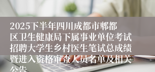 2025下半年四川成都市郫都区卫生健康局下属事业单位考试招聘大学生乡村医生笔试总成绩暨进入资格审查人员名单及相关公告