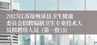 2025江苏徐州沛县卫生健康委员会招聘编制卫生专业技术人员拟聘用人员  (第一批)公示