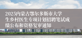 2025内蒙古鄂尔多斯市大学生乡村医生专项计划招聘笔试成绩公布和资格复审通知
