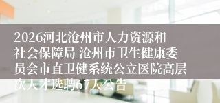 2026河北沧州市人力资源和社会保障局 沧州市卫生健康委员会市直卫健系统公立医院高层次人才选聘67人公告