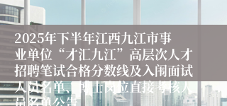 2025年下半年江西九江市事业单位“才汇九江”高层次人才招聘笔试合格分数线及入闱面试人员名单、博士岗位直接考核人员名单公告