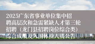 2025广东省事业单位集中招聘高层次和急需紧缺人才第三轮招聘（龙门县招聘岗位综合类）综合成绩及入围体检人员公告