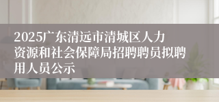 2025广东清远市清城区人力资源和社会保障局招聘聘员拟聘用人员公示