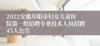 2022安徽阜阳市妇女儿童医院第一批招聘专业技术人员招聘45人公告