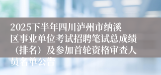 2025下半年四川泸州市纳溪区事业单位考试招聘笔试总成绩（排名）及参加首轮资格审查人员名单公告