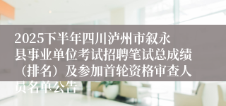 2025下半年四川泸州市叙永县事业单位考试招聘笔试总成绩（排名）及参加首轮资格审查人员名单公告