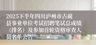 2025下半年四川泸州市古蔺县事业单位考试招聘笔试总成绩（排名）及参加首轮资格审查人员名单公告