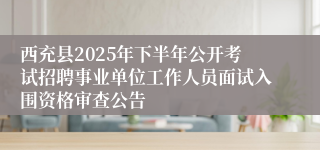 西充县2025年下半年公开考试招聘事业单位工作人员面试入围资格审查公告