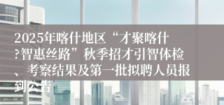 2025年喀什地区“才聚喀什?智惠丝路”秋季招才引智体检、考察结果及第一批拟聘人员报到公告