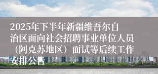 2025年下半年新疆维吾尔自治区面向社会招聘事业单位人员（阿克苏地区）面试等后续工作安排公告