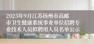 2025年9月江苏扬州市高邮市卫生健康系统事业单位招聘专业技术人员拟聘用人员名单公示