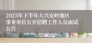 2025年下半年大兴安岭地区事业单位公开招聘工作人员面试公告