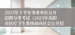 2025年下半年事业单位公开招聘分类考试(2025年沈阳市医疗卫生系统面向社会公开招聘工作人员)面试公告
