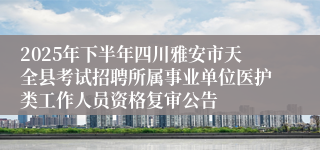 2025年下半年四川雅安市天全县考试招聘所属事业单位医护类工作人员资格复审公告