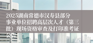 2025湖南常德市汉寿县部分事业单位招聘高层次人才（第三批）现场资格审查及打印准考证公告