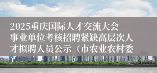2025重庆国际人才交流大会事业单位考核招聘紧缺高层次人才拟聘人员公示（市农业农村委）