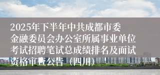 2025年下半年中共成都市委金融委员会办公室所属事业单位考试招聘笔试总成绩排名及面试资格审查公告(四川)