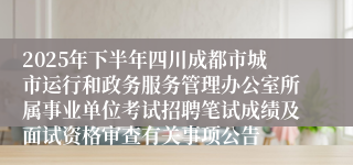 2025年下半年四川成都市城市运行和政务服务管理办公室所属事业单位考试招聘笔试成绩及面试资格审查有关事项公告