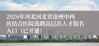 2026年河北河北省沧州中西医结合医院选聘高层次人才报名入口（已开通）