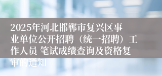 2025年河北邯郸市复兴区事业单位公开招聘(统一招聘)工作人员 笔试成绩查询及资格复审的通知