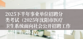 2025下半年事业单位招聘分类考试（2025年沈阳市医疗卫生系统面向社会公开招聘工作人员）面试公告
