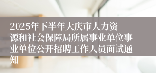 2025年下半年大庆市人力资源和社会保障局所属事业单位事业单位公开招聘工作人员面试通知