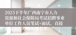 2025下半年广西南宁市人力资源和社会保障局考试招聘事业单位工作人员笔试+面试、直接面试岗位考察人选名单