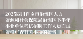 2025四川自贡市沿滩区人力资源和社会保障局沿滩区下半年事业单位考试招聘工作人员面试资格审查有关事项的公告