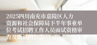 2025四川南充市嘉陵区人力资源和社会保障局下半年事业单位考试招聘工作人员面试资格审查及面试的公告