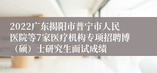 2022广东揭阳市普宁市人民医院等7家医疗机构专项招聘博（硕）士研究生面试成绩