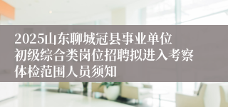 2025山东聊城冠县事业单位初级综合类岗位招聘拟进入考察体检范围人员须知