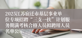 2025江苏宿迁市基层事业单位专项招聘“三支一扶”计划服务期满考核合格人员拟聘用人员名单公示