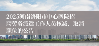 2025河南洛阳市中心医院招聘劳务派遣工作人员核减、取消职位的公告