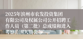 2025年滨州市农发投资集团有限公司及权属公司公开招聘工作人员（第二批）总成绩和进入考察范围人员公布