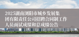 2025湖南浏阳市城乡发展集团有限责任公司招聘合同制工作人员面试成绩和总成绩公告